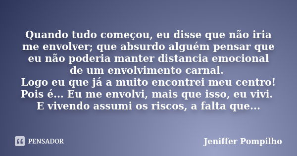 Quando tudo começou, eu disse que não iria me envolver; que absurdo alguém pensar que eu não poderia manter distancia emocional de um envolvimento carnal. Logo ... Frase de Jeniffer Pompilho.