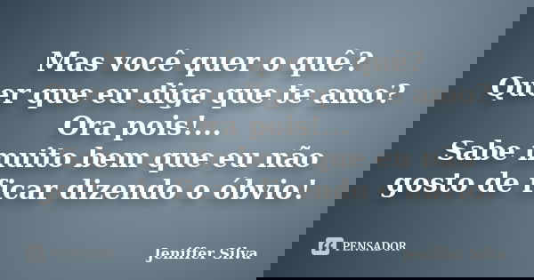 Mas você quer o quê? Quer que eu diga que te amo? Ora pois!... Sabe muito bem que eu não gosto de ficar dizendo o óbvio!... Frase de Jeniffer Silva.