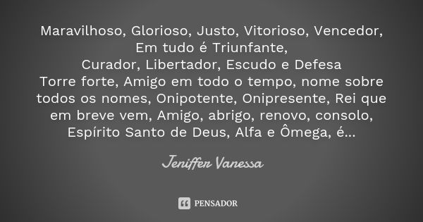 Maravilhoso, Glorioso, Justo, Vitorioso, Vencedor, Em tudo é Triunfante, Curador, Libertador, Escudo e Defesa Torre forte, Amigo em todo o tempo, nome sobre tod... Frase de Jeniffer Vanessa.