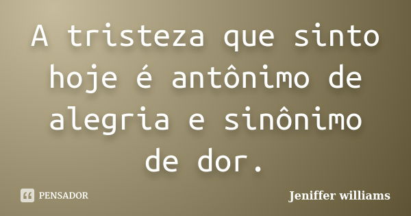 A tristeza que sinto hoje é antônimo de alegria e sinônimo de dor.... Frase de Jeniffer williams.