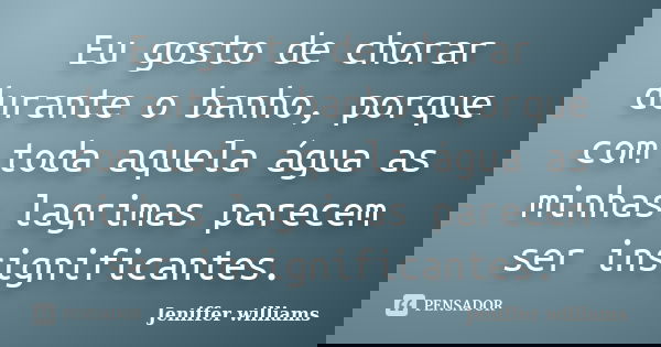 Eu gosto de chorar durante o banho, porque com toda aquela água as minhas lagrimas parecem ser insignificantes.... Frase de Jeniffer williams.