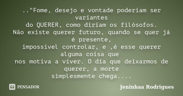 .."Fome, desejo e vontade poderiam ser variantes do QUERER, como diriam os filósofos. Não existe querer futuro, quando se quer já é presente, impossível co... Frase de Jeninhaa Rodrigues.