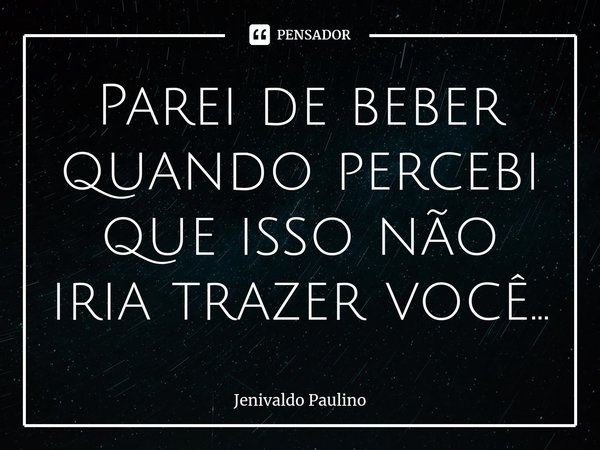 Parei de beber quando percebi que isso não iria trazer você...... Frase de Jenivaldo Paulino.