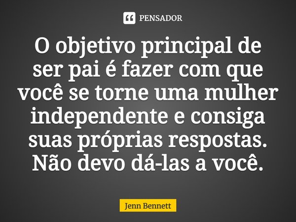 ⁠O objetivo principal de ser pai é fazer com que você se torne uma mulher independente e consiga suas próprias respostas. Não devo dá-las a você.... Frase de Jenn Bennett.