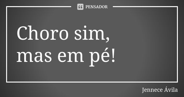 Choro sim, mas em pé!... Frase de Jennece Ávila.