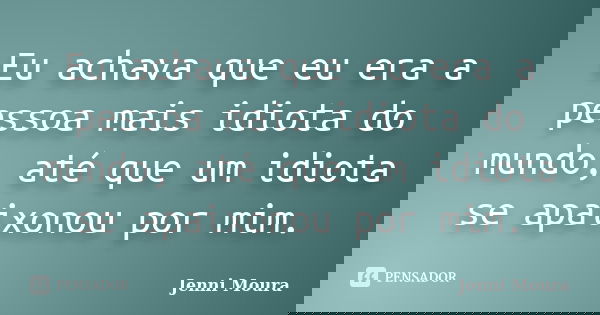Eu achava que eu era a pessoa mais idiota do mundo, até que um idiota se apaixonou por mim.... Frase de Jenni Moura.
