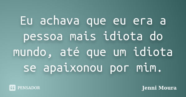 Eu achava que eu era a pessoa mais idiota do mundo, até que um idiota se apaixonou por mim.... Frase de Jenni Moura.