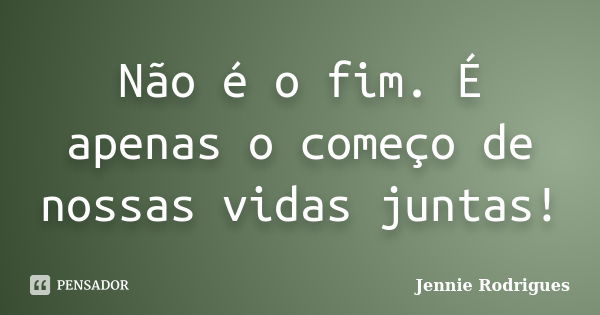 Não é o fim. É apenas o começo de nossas vidas juntas!... Frase de Jennie Rodrigues.