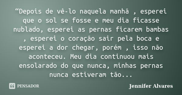 “Depois de vê-lo naquela manhã , esperei que o sol se fosse e meu dia ficasse nublado, esperei as pernas ficarem bambas , esperei o coração sair pela boca e esp... Frase de Jennifer Alvares.