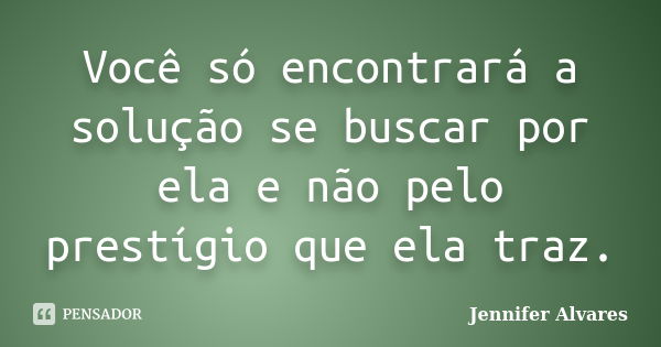 Você só encontrará a solução se buscar por ela e não pelo prestígio que ela traz.... Frase de Jennifer Alvares.