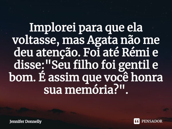 ⁠implorei para que ela voltasse ,mas Agata não me deu atenção.Foi até rémi e disse"Seu filho foi gentil e bom.É assim que você honra sua memória"... Frase de Jennifer Donnelly.