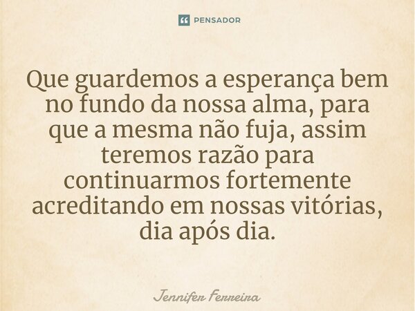 ⁠Que guardemos a esperança bem no fundo da nossa alma, para que a mesma não fuja, assim teremos razão para continuarmos fortemente acreditando em nossas vitória... Frase de Jennifer Ferreira.