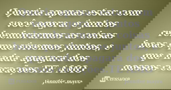 Queria apenas estar com você agora. e juntos relembrarmos as coisas boas que vivemos juntos, e que nada apagará dos nossos corações.TE AMO... Frase de Jennifer mayra.