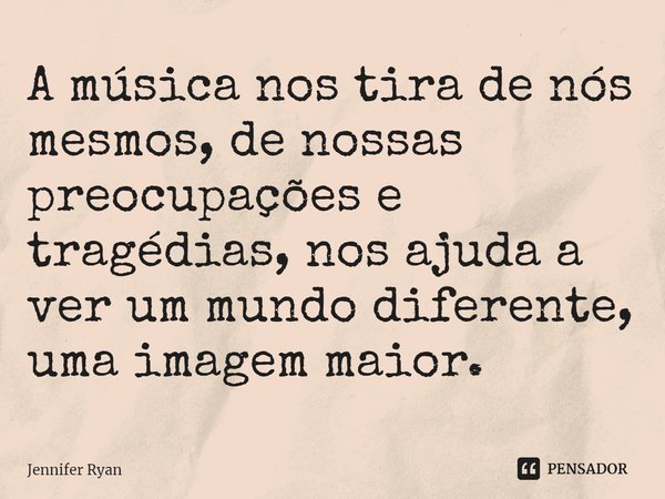 ⁠A música nos tira de nós mesmos, de nossas preocupações e tragédias, nos ajuda a ver um mundo diferente, uma imagem maior.... Frase de Jennifer Ryan.