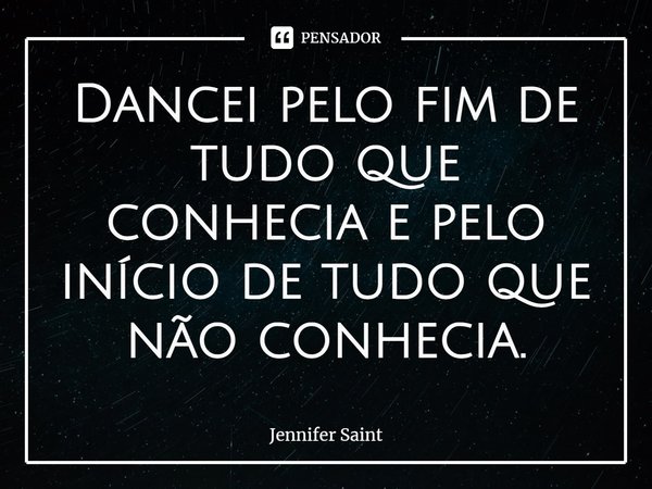 ⁠Dancei pelo fim de tudo que conhecia e pelo início de tudo que não conhecia.... Frase de Jennifer Saint.