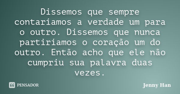 Dissemos que sempre contaríamos a verdade um para o outro. Dissemos que nunca partiríamos o coração um do outro. Então acho que ele não cumpriu sua palavra duas... Frase de Jenny Han.