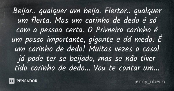 Beijar.. qualquer um beija. Flertar.. qualquer um flerta. Mas um carinho de dedo é só com a pessoa certa. O Primeiro carinho é um passo importante, gigante e dá... Frase de jenny_ribeiro.