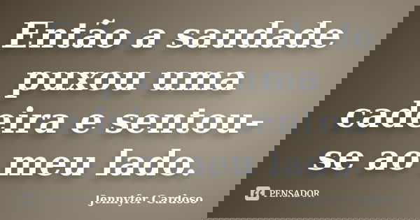 Então a saudade puxou uma cadeira e sentou-se ao meu lado.... Frase de Jennyfer Cardoso.