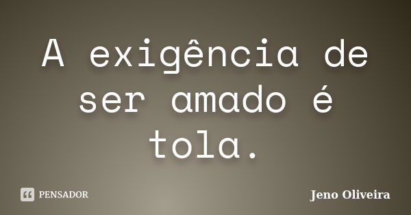 A exigência de ser amado é tola.... Frase de Jeno Oliveira.