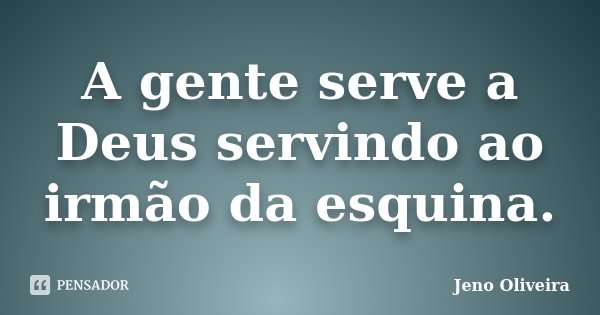 A gente serve a Deus servindo ao irmão da esquina.... Frase de Jeno Oliveira.