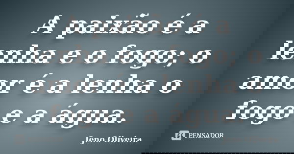 A paixão é a lenha e o fogo; o amor é a lenha o fogo e a água.... Frase de Jeno Oliveira.