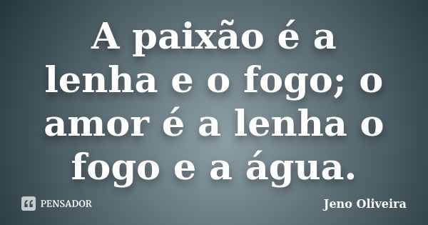 A paixão é a lenha e o fogo; o amor é a lenha o fogo e a água.... Frase de Jeno Oliveira.