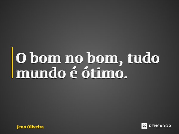 ⁠O bom no bom, tudo mundo é ótimo.... Frase de Jeno Oliveira.