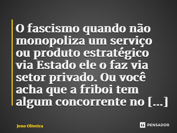 ⁠O fascismo quando não monopoliza um serviço ou produto estratégico via Estado ele o faz via setor privado. Ou você acha que a friboi tem algum concorrente no B... Frase de Jeno Oliveira.