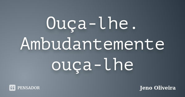 Ouça-lhe. Ambudantemente ouça-lhe... Frase de Jeno Oliveira.