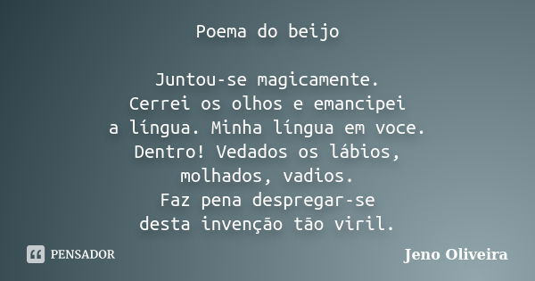 Poema do beijo Juntou-se magicamente. Cerrei os olhos e emancipei a língua. Minha língua em voce. Dentro! Vedados os lábios, molhados, vadios. Faz pena desprega... Frase de Jeno Oliveira.