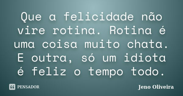 Que a felicidade não vire rotina. Rotina é uma coisa muito chata. E outra, só um idiota é feliz o tempo todo.... Frase de Jeno Oliveira.