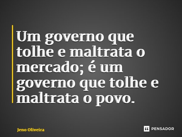 ⁠Um governo que tolhe e maltrata o mercado; é um governo que tolhe e maltrata o povo.... Frase de Jeno Oliveira.