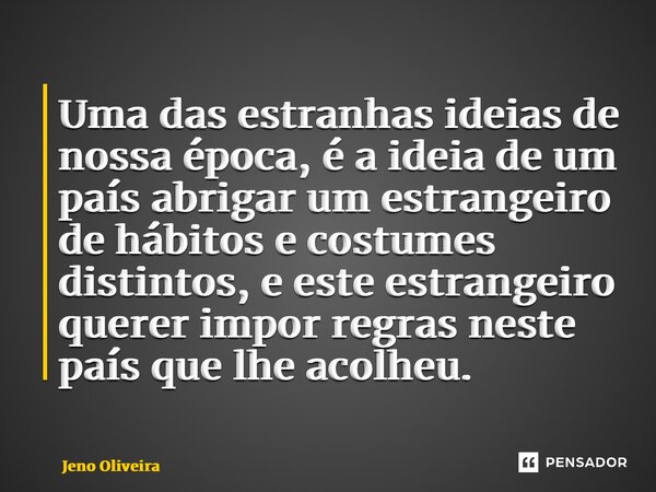 Uma das estranhas ideias de nossa época, é a ideia de um país abrigar um estrangeiro de hábitos e costumes distintos, e este estrangeiro querer impor regras nes... Frase de Jeno Oliveira.