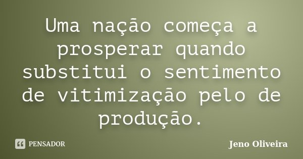 Uma nação começa a prosperar quando substitui o sentimento de vitimização pelo de produção.... Frase de Jeno Oliveira.