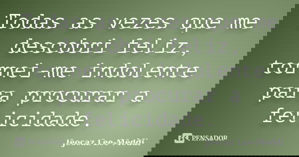 Todas as vezes que me descobri feliz, tornei-me indolente para procurar a felicidade.... Frase de Jeocaz Lee-Meddi.