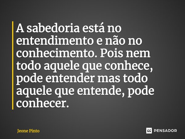 ⁠A sabedoria está no entendimento e não no conhecimento. Pois nem todo aquele que conhece, pode entender mas todo aquele que entende, pode conhecer.... Frase de Jeone Pinto.