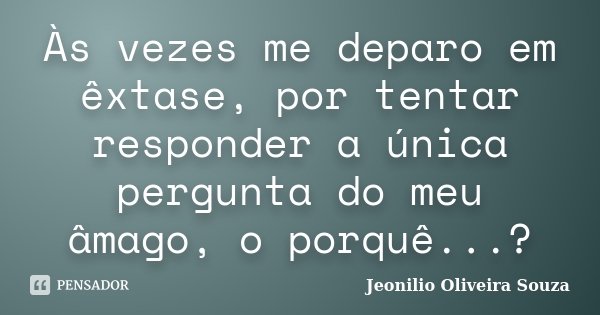 Às vezes me deparo em êxtase, por tentar responder a única pergunta do meu âmago, o porquê...?... Frase de Jeonilio Oliveira Souza.