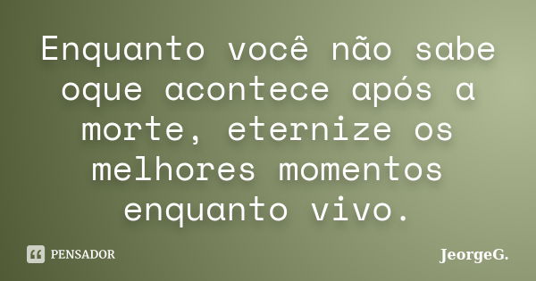 Enquanto você não sabe oque acontece após a morte, eternize os melhores momentos enquanto vivo.... Frase de JeorgeG.