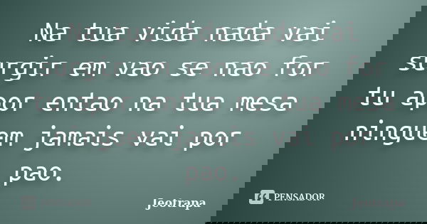 Na tua vida nada vai surgir em vao se nao for tu apor entao na tua mesa ninguem jamais vai por pao.... Frase de Jeotrapa.