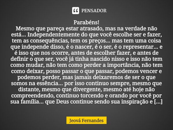 Parabéns! Mesmo que pareça estar atrasado, mas na verdade não está... Independentemente do que você escolhe ser e fazer, tem as consequências, tem os preços... ... Frase de Jeova Fernandes.