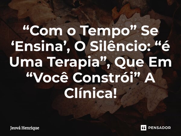 “Com o Tempo” Se ‘Ensina’, O Silêncio: “é Uma Terapia”, Que Em “Você Constrói” A Clínica!... Frase de Jeová Henrique.