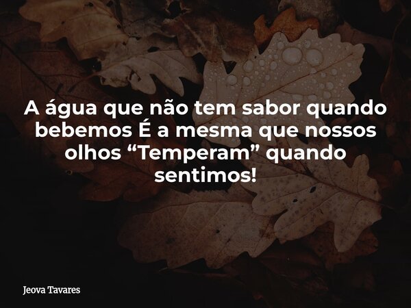 A água que não tem sabor quando bebemos É a mesma que nossos olhos “Temperam” quando sentimos!... Frase de Jeova Tavares.