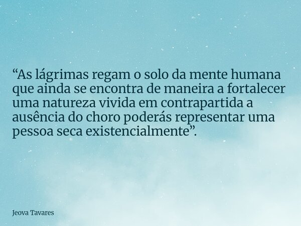 “As lágrimas regam o solo da mente humana que ainda se encontra de maneira a fortalecer uma natureza vivida em contrapartida a ausência do choro poderás represe... Frase de Jeova Tavares.