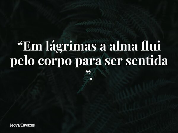 “Em lágrimas a alma flui pelo corpo para ser sentida ”.... Frase de Jeova Tavares.
