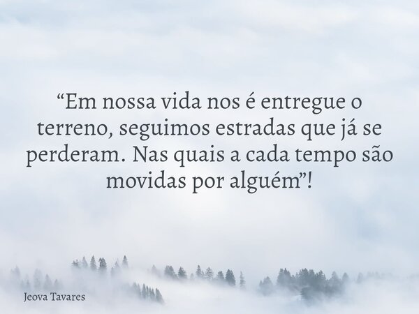 “Em nossa vida nos é entregue o terreno, seguimos estradas que já se perderam. Nas quais a cada tempo são movidas por alguém”!... Frase de Jeova Tavares.