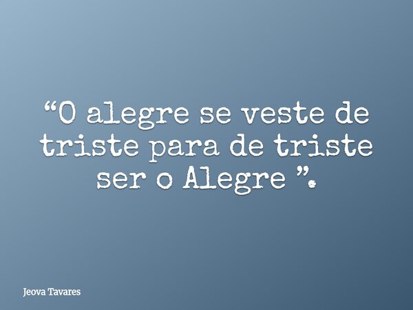 “O alegre se veste de triste para de triste ser o Alegre ”.... Frase de Jeova Tavares.