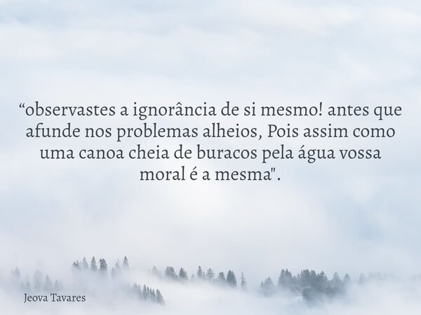 “observastes a ignorância de si mesmo! antes que afunde nos problemas alheios, Pois assim como uma canoa cheia de buracos pela água vossa moral é a mesma".... Frase de Jeova Tavares.
