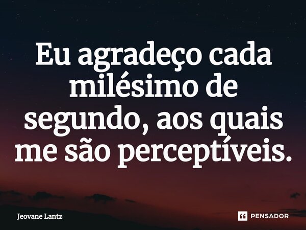 ⁠Eu agradeço cada milésimo de segundo, aos quais me são perceptíveis.... Frase de Jeovane Lantz.