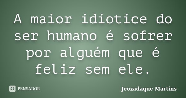 A maior idiotice do ser humano é sofrer por alguém que é feliz sem ele.... Frase de Jeozadaque Martins.