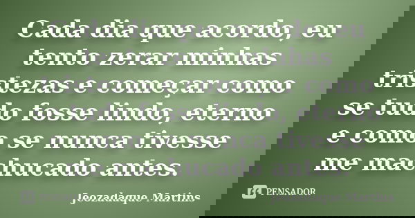 Cada dia que acordo, eu tento zerar minhas tristezas e começar como se tudo fosse lindo, eterno e como se nunca tivesse me machucado antes.... Frase de Jeozadaque Martins.